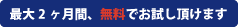 最大2ヵ月間、無料でお試し頂けます 最大2ヵ月間、無料でお試し頂けます