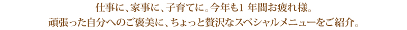 仕事に、家事に、子育てに。今年も1 年間お疲れ様。 仕事に、家事に、子育てに。今年も1 年間お疲れ様。